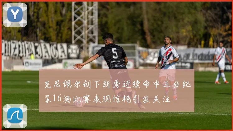 克尼佩尔创下新秀连续命中三分纪录16场比赛表现惊艳引发关注