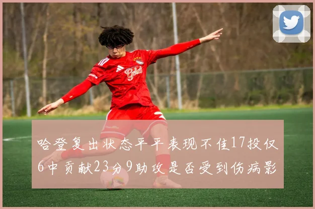 哈登复出状态平平表现不佳17投仅6中贡献23分9助攻是否受到伤病影响