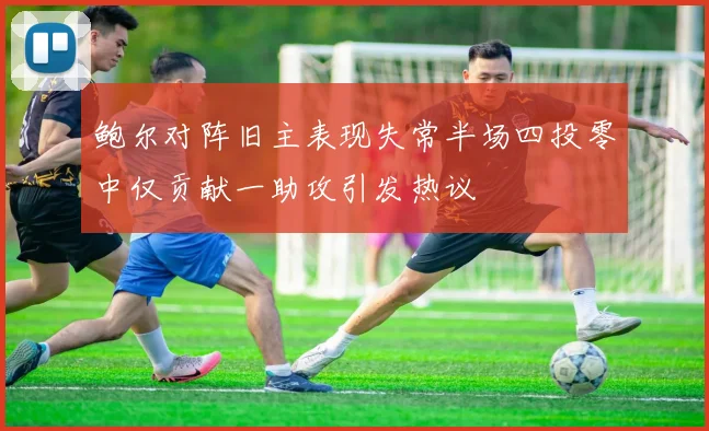 鲍尔对阵旧主表现失常半场四投零中仅贡献一助攻引发热议