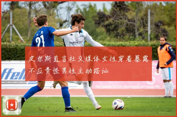 皮尔斯直言社交媒体女性穿着暴露不应责怪男性主动搭讪