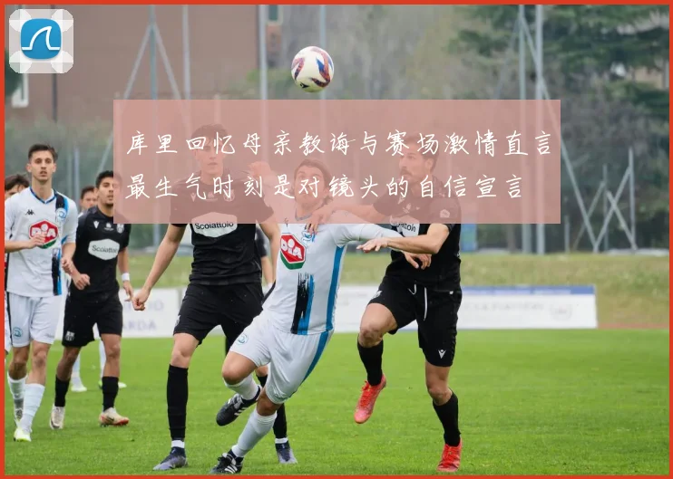 库里回忆母亲教诲与赛场激情直言最生气时刻是对镜头的自信宣言