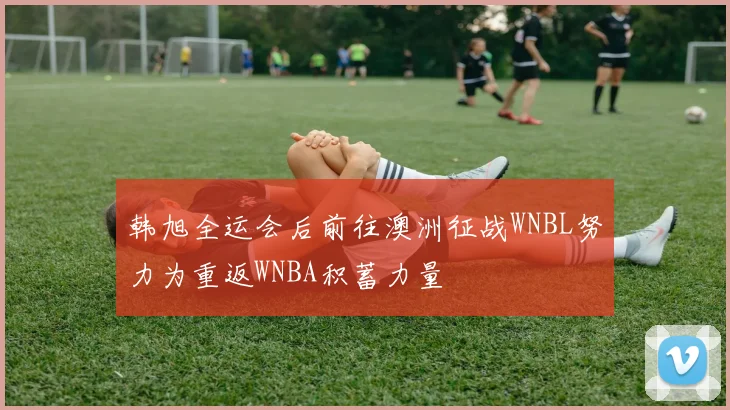 韩旭全运会后前往澳洲征战WNBL努力为重返WNBA积蓄力量
