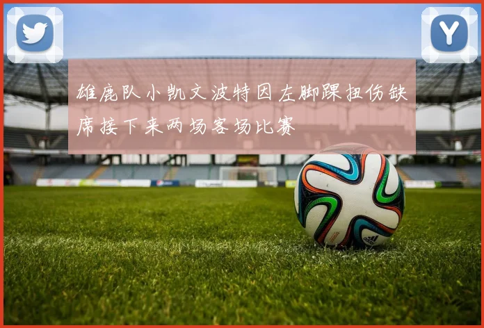 雄鹿队小凯文波特因左脚踝扭伤缺席接下来两场客场比赛