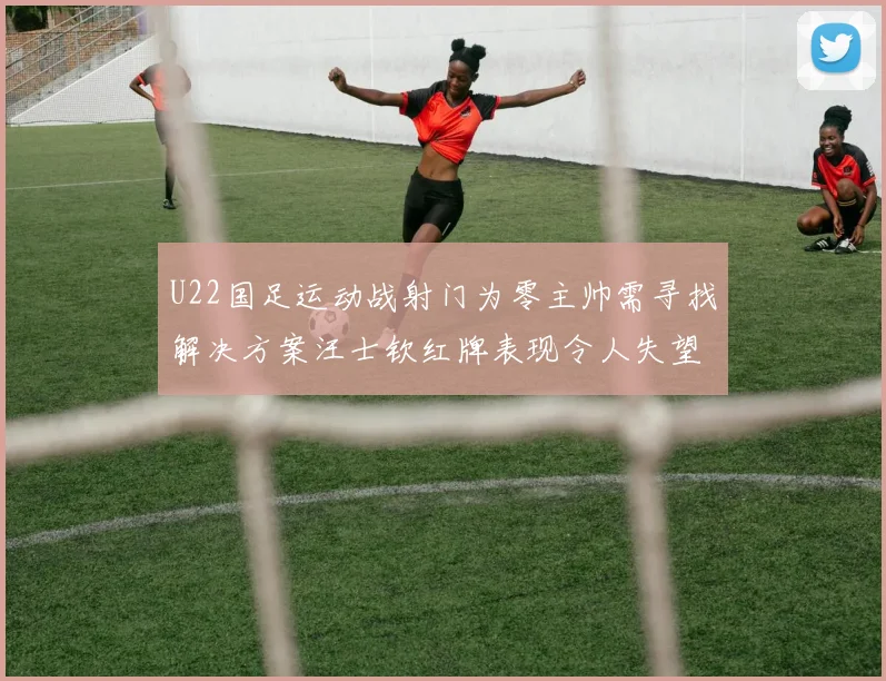 U22国足运动战射门为零主帅需寻找解决方案汪士钦红牌表现令人失望