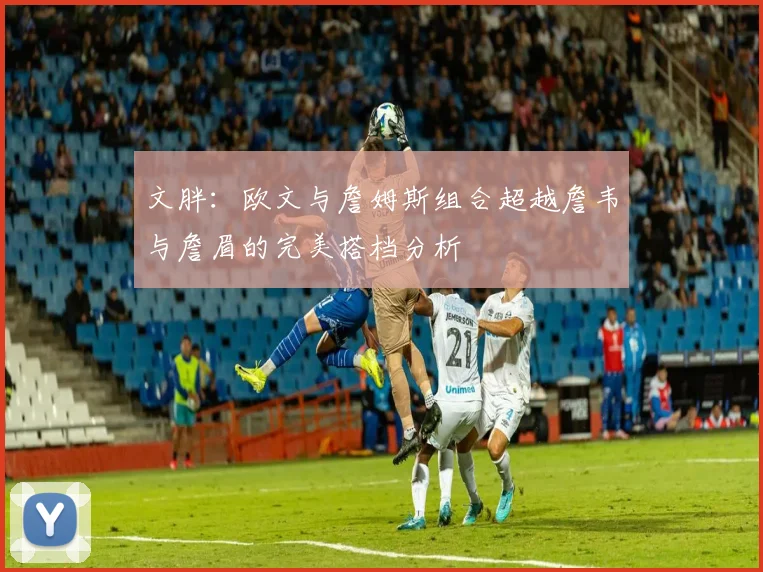 文胖：欧文与詹姆斯组合超越詹韦与詹眉的完美搭档分析