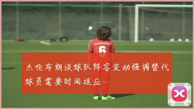 杰伦布朗谈球队阵容变动强调替代球员需要时间适应