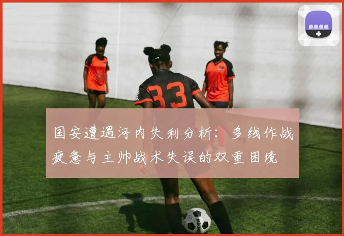 国安遭遇河内失利分析：多线作战疲惫与主帅战术失误的双重困境