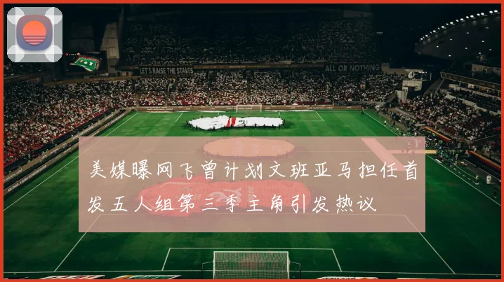 美媒曝网飞曾计划文班亚马担任首发五人组第三季主角引发热议