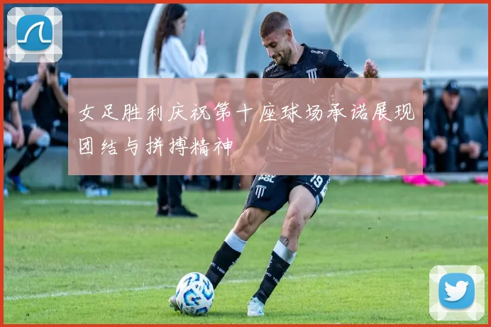女足胜利庆祝第十座球场承诺展现团结与拼搏精神
