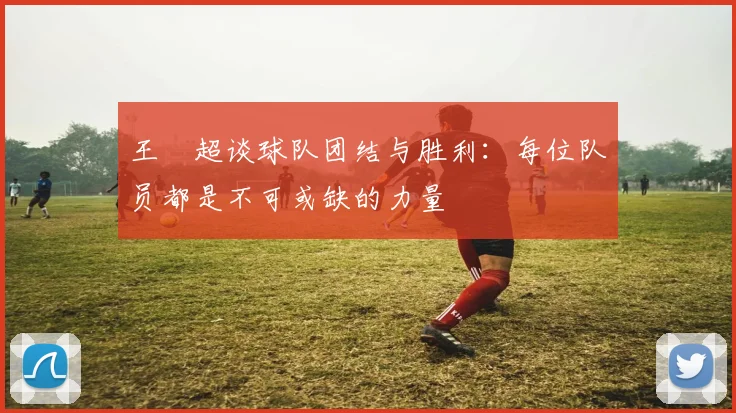 王燊超谈球队团结与胜利:每位队员都是不可或缺的力量
