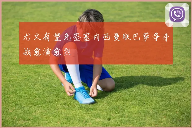 尤文有望免签塞内西曼联巴萨争夺战愈演愈烈