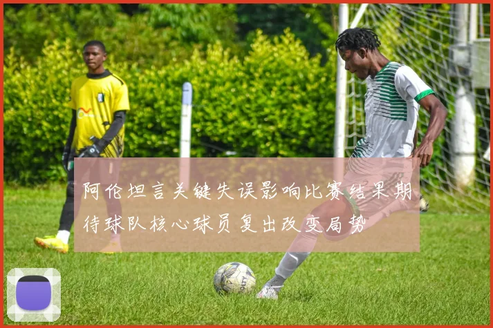 阿伦坦言关键失误影响比赛结果期待球队核心球员复出改变局势