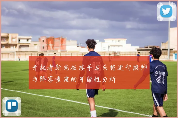 开拓者新老板接手后或将进行换帅与阵容重建的可能性分析