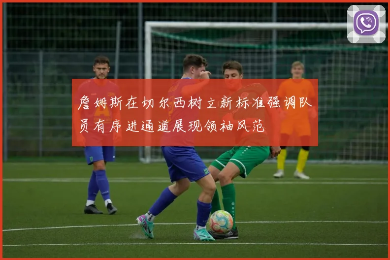 詹姆斯在切尔西树立新标准强调队员有序进通道展现领袖风范