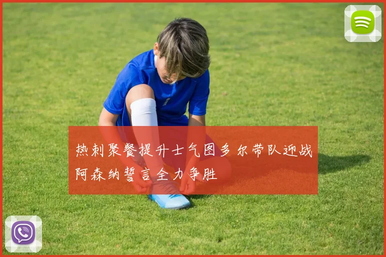 热刺聚餐提升士气图多尔带队迎战阿森纳誓言全力争胜