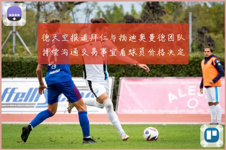 德天空报道拜仁与扬迪奥曼德团队持续沟通交易事宜看球员价格决定成败