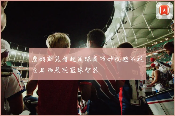 詹姆斯凭借超高球商巧妙规避不适合局面展现篮球智慧