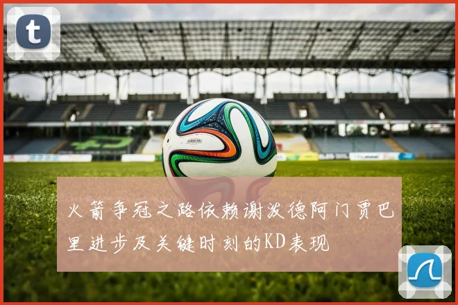 火箭争冠之路依赖谢泼德阿门贾巴里进步及关键时刻的KD表现