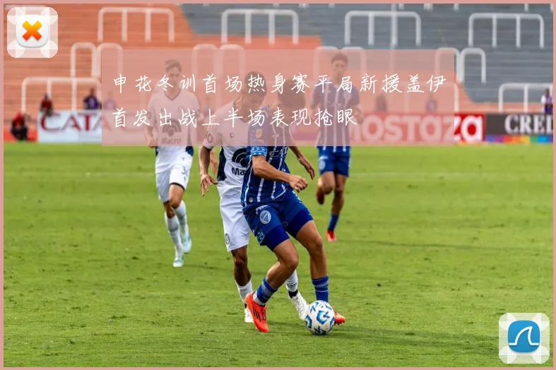 申花冬训首场热身赛平局新援盖伊首发出战上半场表现抢眼