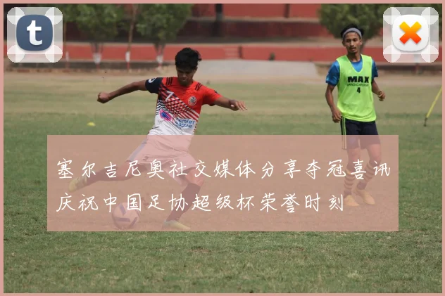 塞尔吉尼奥社交媒体分享夺冠喜讯庆祝中国足协超级杯荣誉时刻