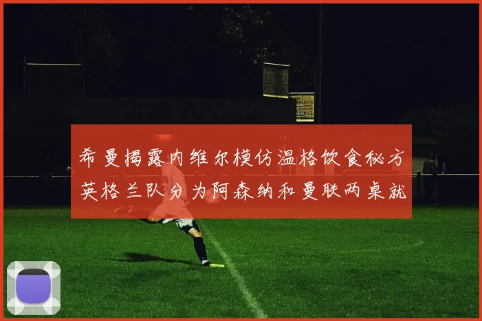 希曼揭露内维尔模仿温格饮食秘方英格兰队分为阿森纳和曼联两桌就餐