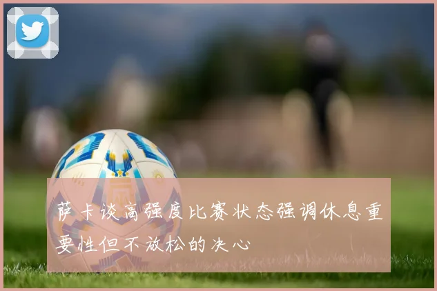 萨卡谈高强度比赛状态强调休息重要性但不放松的决心
