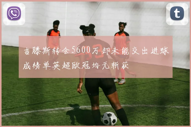 吉滕斯转会5600万却未能交出进球成绩单英超欧冠均无斩获