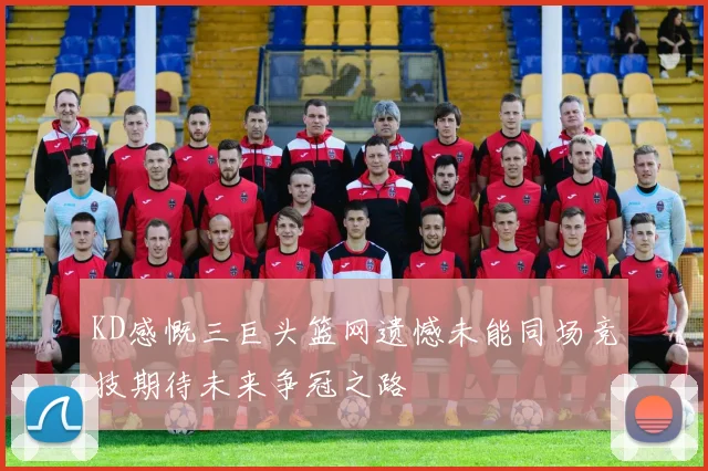 KD感慨三巨头篮网遗憾未能同场竞技期待未来争冠之路