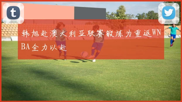 韩旭赴澳大利亚联赛锻炼为重返WNBA全力以赴