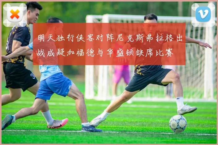 明天独行侠客对阵尼克斯弗拉格出战成疑加福德与华盛顿缺席比赛