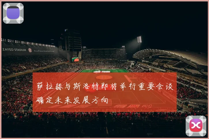 萨拉赫与斯洛特即将举行重要会谈确定未来发展方向