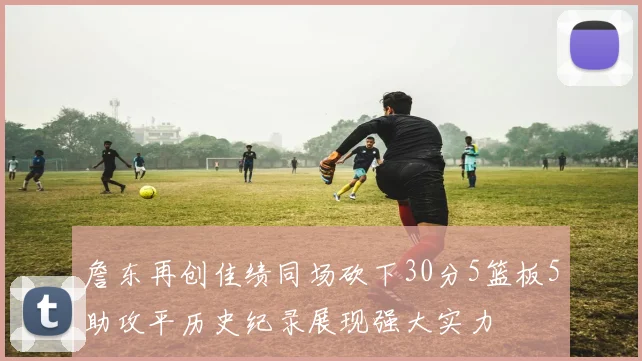 詹东再创佳绩同场砍下30分5篮板5助攻平历史纪录展现强大实力