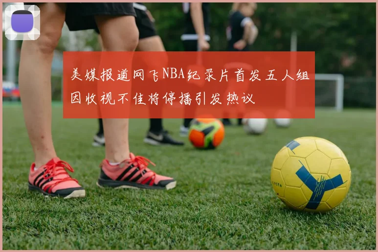 美媒报道网飞NBA纪录片首发五人组因收视不佳将停播引发热议