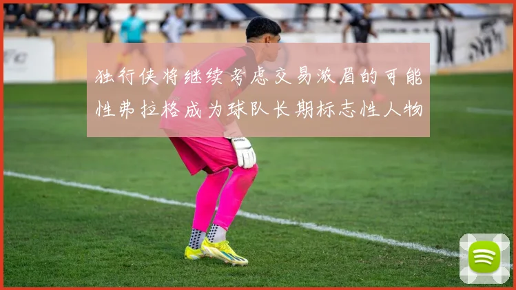 独行侠将继续考虑交易浓眉的可能性弗拉格成为球队长期标志性人物