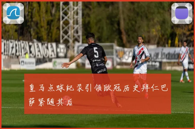 皇马点球纪录引领欧冠历史拜仁巴萨紧随其后
