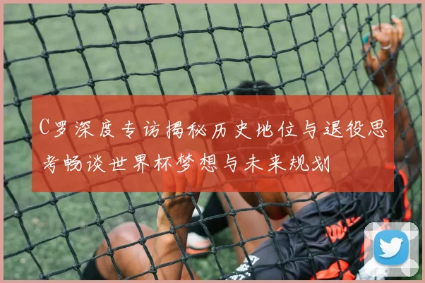 C罗深度专访揭秘历史地位与退役思考畅谈世界杯梦想与未来规划